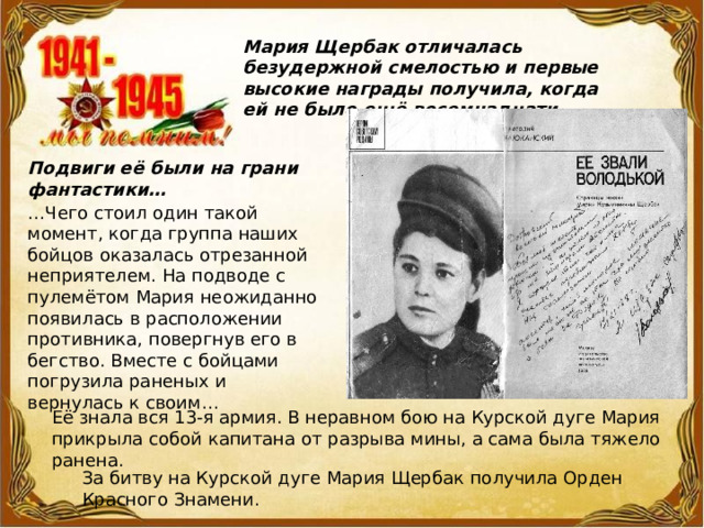 Мария Щербак отличалась безудержной смелостью и первые высокие награды получила, когда ей не было ещё восемнадцати… Подвиги её были на грани фантастики… … Чего стоил один такой момент, когда группа наших бойцов оказалась отрезанной неприятелем. На подводе с пулемётом Мария неожиданно появилась в расположении противника, повергнув его в бегство. Вместе с бойцами погрузила раненых и  вернулась к своим… Её знала вся 13-я армия. В неравном бою на Курской дуге Мария прикрыла собой капитана от разрыва мины, а сама была тяжело ранена. За битву на Курской дуге Мария Щербак получила Орден Красного Знамени. 