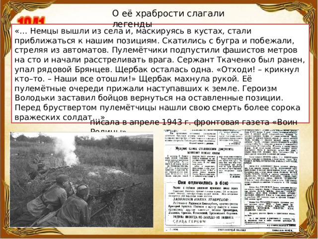 О её храбрости слагали легенды «… Немцы вышли из села и, маскируясь в кустах, стали приближаться к нашим позициям. Скатились с бугра и побежали, стреляя из автоматов. Пулемётчики подпустили фашистов метров на сто и начали расстреливать врага. Сержант Ткаченко был ранен, упал рядовой Брянцев. Щербак осталась одна. «Отходи! – крикнул кто–то. – Наши все отошли!» Щербак махнула рукой. Её пулемётные очереди прижали наступавших к земле. Героизм Володьки заставил бойцов вернуться на оставленные позиции. Перед бруствертом пулемётчицы нашли свою смерть более сорока вражеских солдат…» писала в апреле 1943 г. фронтовая газета «Воин Родины». 