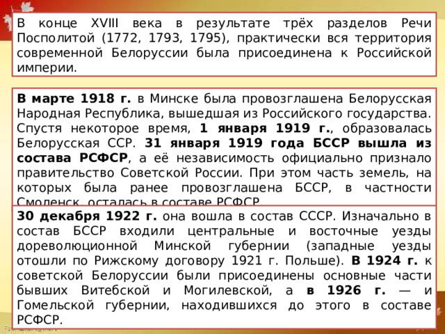 В конце XVIII века в результате трёх разделов Речи Посполитой (1772, 1793, 1795), практически вся территория современной Белоруссии была присоединена к Российской империи. В марте 1918 г. в Минске была провозглашена Белорусская Народная Республика, вышедшая из Российского государства. Спустя некоторое время, 1 января 1919 г. , образовалась Белорусская ССР. 31 января 1919 года БССР вышла из состава РСФСР , а её независимость официально признало правительство Советской России. При этом часть земель, на которых была ранее провозглашена БССР, в частности Смоленск, осталась в составе РСФСР. 30 декабря 1922 г. она вошла в состав СССР. Изначально в состав БССР входили центральные и восточные уезды дореволюционной Минской губернии (западные уезды отошли по Рижскому договору 1921 г. Польше). В 1924 г. к советской Белоруссии были присоединены основные части бывших Витебской и Могилевской, а в 1926 г. — и Гомельской губернии, находившихся до этого в составе РСФСР. 
