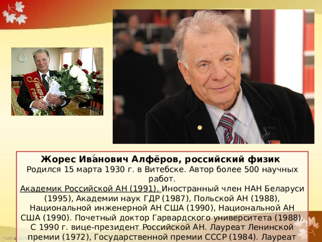 Родился в Витебске в 1930 году. Алферов удостоен Нобелевской премии по физике в 2000 году. Жорес Иванович Алфёров, российский физик Родился 15 марта 1930 г. в Витебске. Автор более 500 научных работ. Академик Российской АН (1991). Иностранный член НАН Беларуси (1995), Академии наук ГДР (1987), Польской АН (1988), Национальной инженерной АН США (1990), Национальной АН США (1990). Почетный доктор Гарвардского университета (1988). С 1990 г. вице-президент Российской АН. Лауреат Ленинской премии (1972), Государственной премии СССР (1984). Лауреат Нобелевской премии (2000). 