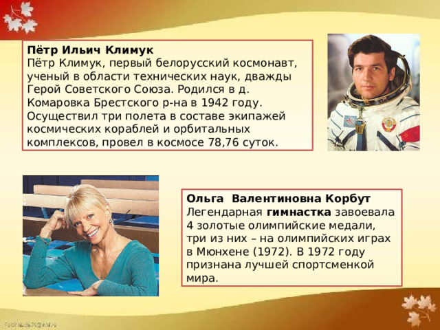 Пётр Ильич Климук  Пётр Климук, первый белорусский космонавт, ученый в области технических наук, дважды Герой Советского Союза. Родился в д. Комаровка Брестского р-на в 1942 году. Осуществил три полета в составе экипажей космических кораблей и орбитальных комплексов, провел в космосе 78,76 суток. Ольга Валентиновна Корбут   Легендарная гимнастка завоевала 4 золотые олимпийские медали, три из них – на олимпийских играх в Мюнхене (1972). В 1972 году признана лучшей спортсменкой мира. 