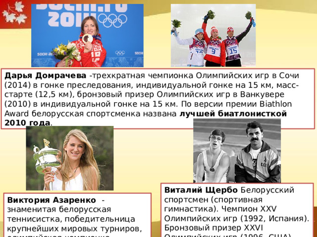 Дарья Домрачева -трехкратная чемпионка Олимпийских игр в Сочи (2014) в гонке преследования, индивидуальной гонке на 15 км, масс-старте (12,5 км), бронзовый призер Олимпийских игр в Ванкувере (2010) в индивидуальной гонке на 15 км. По версии премии Biathlon Award белорусская спортсменка названа лучшей биатлонисткой 2010 года . Виталий Щербо Белорусский спортсмен (спортивная гимнастика). Чемпион XXV Олимпийских игр (1992, Испания). Бронзовый призер XXVI Олимпийских игр (1996, США). Виктория Азаренко - знаменитая белорусская теннисистка, победительница крупнейших мировых турниров, олимпийская чемпионка. 