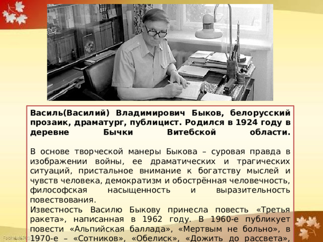 Василь(Василий) Владимирович Быков, белорусский прозаик, драматург, публицист. Родился в 1924 году в деревне Бычки Витебской области.   В основе творческой манеры Быкова – суровая правда в изображении войны, ее драматических и трагических ситуаций, пристальное внимание к богатству мыслей и чувств человека, демократизм и обострённая человечность, философская насыщенность и выразительность повествования. Известность Василю Быкову принесла повесть «Третья ракета», написанная в 1962 году. В 1960-е публикует повести «Альпийская баллада», «Мертвым не больно», в 1970-е – «Сотников», «Обелиск», «Дожить до рассвета», «Пойти и не вернуться». 
