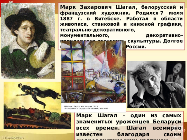 Марк Захарович Шагал , белорусский и французский художник. Родился 7 июля 1887 г. в Витебске. Работал в области живописи, станковой и книжной графики, театрально-декоративного, монументального, декоративно-прикладного искусства, скульптуры. Долгое время жил и работал в России. Марк Шагал – один из самых знаменитых уроженцев Беларуси всех времен. Шагал всемирно известен благодаря своим сюрреалистическим картинам. 