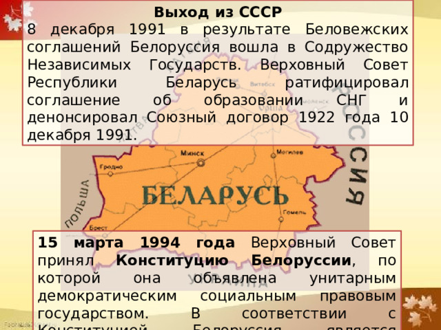 Выход из СССР 8 декабря 1991 в результате Беловежских соглашений Белоруссия вошла в Содружество Независимых Государств. Верховный Совет Республики Беларусь ратифицировал соглашение об образовании СНГ и денонсировал Союзный договор 1922 года 10 декабря 1991. 15 марта 1994 года Верховный Совет принял Конституцию Белоруссии , по которой она объявлена унитарным демократическим социальным правовым государством. В соответствии с Конституцией Белоруссия является президентской республикой. 