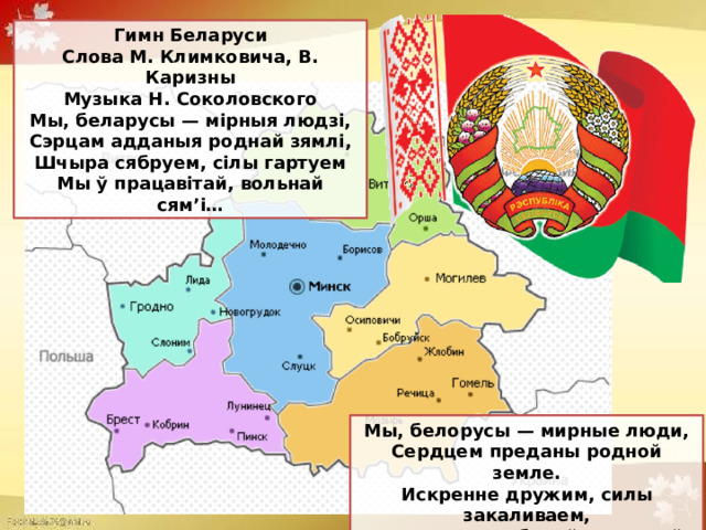 Гимн Беларуси Слова М. Климковича, В. Каризны  Музыка Н. Соколовского Мы, беларусы — мірныя людзі,  Сэрцам адданыя роднай зямлі,  Шчыра сябруем, сілы гартуем  Мы ў працавітай, вольнай сям’і… Мы, белорусы — мирные люди,  Сердцем преданы родной земле.  Искренне дружим, силы закаливаем,  Мы в трудолюбивой, дружной семье… (перевод на русский язык) 