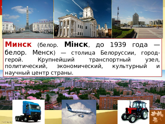 Минск (белор. Мінск , до 1939 года — белор. Менск ) — столица Белоруссии, город-герой. Крупнейший транспортный узел, политический, экономический, культурный и научный центр страны.  