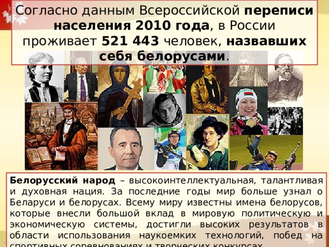 Согласно данным Всероссийской переписи населения 2010 года , в России проживает 521 443 человек, назвавших себя белорусами . Белорусский народ – высокоинтеллектуальная, талантливая и духовная нация. За последние годы мир больше узнал о Беларуси и белорусах. Всему миру известны имена белорусов, которые внесли большой вклад в мировую политическую и экономическую системы, достигли высоких результатов в области использования наукоемких технологий, побед на спортивных соревнованиях и творческих конкурсах. 