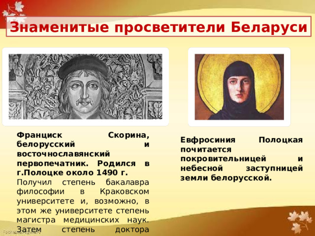 Знаменитые просветители Беларуси Франциск Скорина, белорусский и восточнославянский первопечатник. Родился в г.Полоцке около 1490 г. Получил степень бакалавра философии в Краковском университете и, возможно, в этом же университете степень магистра медицинских наук. Затем степень доктора «лекарских наук» в Падуанском университете. Евфросиния Полоцкая почитается покровительницей и небесной заступницей земли белорусской. 