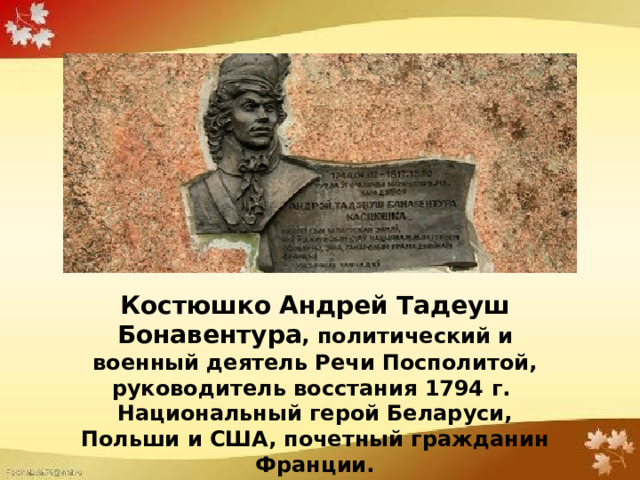 Костюшко Андрей Тадеуш Бонавентура , политический и военный деятель Речи Посполитой, руководитель восстания 1794 г. Национальный герой Беларуси, Польши и США, почетный гражданин Франции. 