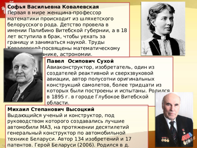 Софья Васильевна Ковалевская  Первая в мире женщина-профессор математики происходит из шляхетского белорусского рода. Детство провела в имении Палибино Витебской губернии, а в 18 лет вступила в брак, чтобы уехать за границу и заниматься наукой. Труды Ковалевской посвящены математическому анализу, механике, астрономии. Павел Осипович Сухой  Авиаконструктор, изобретатель, один из создателей реактивной и сверхзвуковой авиации, автор полусотни оригинальных конструкций самолетов, более тридцати из которых были построены и испытаны. Родился в 1895 г. в городе Глубокое Витебской области. Михаил Степанович Высоцкий  Выдающийся ученый и конструктор, под руководством которого создавались лучшие автомобили МАЗ, на протяжении десятилетий генеральный конструктор по автомобильной технике Беларуси. Автор 134 изобретений и 17 патентов. Герой Беларуси (2006). Родился в д. Семежево Минской области (1928). 
