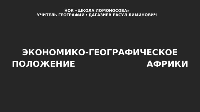 НОК «ШКОЛА ЛОМОНОСОВА» УЧИТЕЛЬ ГЕОГРАФИИ : ДАГАЗИЕВ РАСУЛ ЛИМИНОВИЧ ЭКОНОМИКО-ГЕОГРАФИЧЕСКОЕ ПОЛОЖЕНИЕ  АФРИКИ 