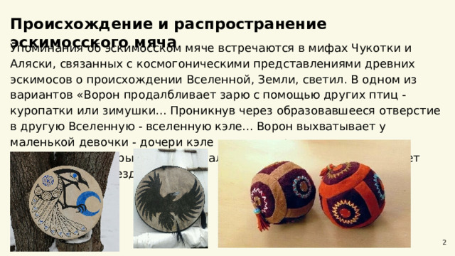  Происхождение и распространение эскимосского мяча  Упоминания об эскимосском мяче встречаются в мифах Чукотки и Аляски, связанных с космогоническими представлениями древних эскимосов о происхождении Вселенной, Земли, светил. В одном из вариантов «Ворон продалбливает зарю с помощью других птиц -  куропатки или зимушки... Проникнув через образовавшееся отверстие в другую Вселенную - вселенную кэле... Ворон выхватывает у маленькой девочки - дочери кэле мячи, которые она, плача, выпросила для игры. Ворон раскалывает их клювом и освобождает солнце, луну и звезды». 2 