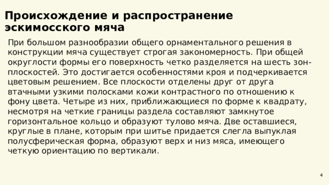  Происхождение и распространение эскимосского мяча При большом разнообразии общего орнаментального решения в конструкции мяча существует строгая закономерность. При общей округлости формы его поверхность четко разделяется на шесть зон-плоскостей. Это достигается особенностями кроя и подчеркивается цветовым решением. Все плоскости отделены друг от друга втачными узкими полосками кожи контрастного по отношению к фону цвета. Четыре из них, приближающиеся по форме к квадрату, несмотря на четкие границы раздела составляют замкнутое горизонтальное кольцо и образуют тулово мяча. Две оставшиеся, круглые в плане, которым при шитье придается слегла выпуклая полусферическая форма, образуют верх и низ мяса, имеющего четкую ориентацию по вертикали. 4 