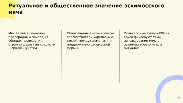  Ритуальное и общественное значение эскимосского мяча  Фольклорные записи XIX–XX веков фиксируют темы использования мяча в сезонных праздниках и ритуалах. Мяч являлся символом плодородия и природы в обрядах посвящения, отражая духовные традиции народов Чукотки Общественные игры с мячом способствовали укреплению связей между племенами и поддержанию физической формы. 5 