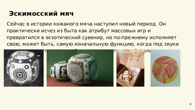  Эскимосский мяч  Сейчас в истории кожаного мяча наступил новый период. Он практически исчез из быта как атрибут массовых игр и превратился в экзотический сувенир, но по-прежнему исполняет свою, может быть, самую изначальную функцию, когда под звуки ярара взлетает над сценой во время выступлений фольклорных ансамблей. 6 