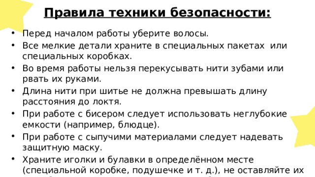  Правила техники безопасности: Перед началом работы уберите волосы. Все мелкие детали храните в специальных пакетах или специальных коробках. Во время работы нельзя перекусывать нити зубами или рвать их руками. Длина нити при шитье не должна превышать длину расстояния до локтя. При работе с бисером следует использовать неглубокие емкости (например, блюдце). При работе с сыпучими материалами следует надевать защитную маску. Храните иголки и булавки в определённом месте (специальной коробке, подушечке и т. д.), не оставляйте их на рабочем месте, ни в коем случае не берите иголку, булавки в рот и не вкалывайте их в одежду. Используйте при шитье наперсток. 
