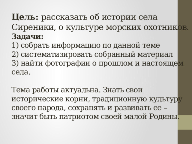 Цель: рассказать об истории села Сиреники, о культуре морских охотников.  Задачи:   1) собрать информацию по данной теме  2) систематизировать собранный материал  3) найти фотографии о прошлом и настоящем села.   Тема работы актуальна. Знать свои исторические корни, традиционную культуру своего народа, сохранять и развивать ее – значит быть патриотом своей малой Родины.   