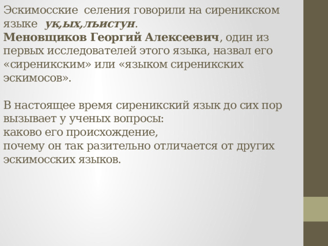 Эскимосские селения говорили на сиреникском языке ук,ых,лъистун .  Меновщиков Георгий Алексеевич , один из первых исследователей этого языка, назвал его «сиреникским» или «языком сиреникских эскимосов».   В настоящее время сиреникский язык до сих пор вызывает у ученых вопросы:  каково его происхождение,  почему он так разительно отличается от других эскимосских языков.      