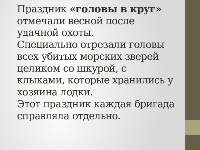 Праздник «головы в круг» отмечали весной после удачной охоты.  Специально отрезали головы всех убитых морских зверей целиком со шкурой, с клыками, которые хранились у хозяина лодки.  Этот праздник каждая бригада справляла отдельно.   