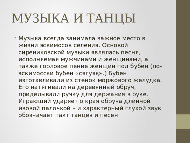 МУЗЫКА И ТАНЦЫ Музыка всегда занимала важное место в жизни эскимосов селения. Основой сирениковской музыки являлась песня, исполняемая мужчинами и женщинами, а также горловое пение женщин под бубен (по-эскимосски бубен «сягуяқ».) Бубен изготавливали из стенок моржового желудка. Его натягивали на деревянный обруч, приделывали ручку для держания в руке. Играющий ударяет о края обруча длинной ивовой палочкой – и характерный глухой звук обозначает такт танцев и песен 