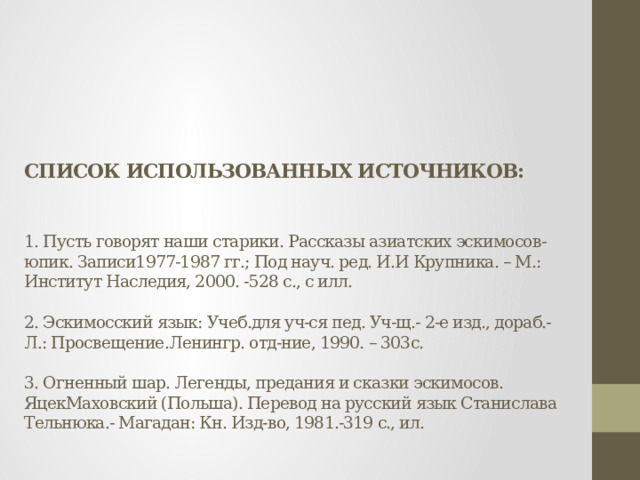 СПИСОК ИСПОЛЬЗОВАННЫХ ИСТОЧНИКОВ:     1. Пусть говорят наши старики. Рассказы азиатских эскимосов-юпик. Записи1977-1987 гг.; Под науч. ред. И.И Крупника. – М.: Институт Наследия, 2000. -528 с., с илл.   2. Эскимосский язык: Учеб.для уч-ся пед. Уч-щ.- 2-е изд., дораб.-Л.: Просвещение.Ленингр. отд-ние, 1990. – 303с.   3. Огненный шар. Легенды, предания и сказки эскимосов. ЯцекМаховский (Польша). Перевод на русский язык Станислава Тельнюка.- Магадан: Кн. Изд-во, 1981.-319 с., ил.   