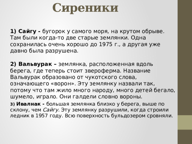 «кварталы» села Сиреники 1) Сайгу - бугорок у самого моря, на крутом обрыве. Там были когда-то две старые землянки. Одна сохранилась очень хорошо до 1975 г., а другая уже давно была разрушена. 2) Вальвурак – землянка, расположенная вдоль берега, где теперь стоит звероферма. Название Вальвурак образовано от чукотского слова, означающего «ворон». Эту землянку назвали так, потому что там жило много народу, много детей бегало, шумело, играло. Они галдели словно вороны. 3) Ивалнак - большая землянка близко у берега, выше по склону, чем Сайгу . Эту землянку разрушили, когда строили ледник в 1957 году. Всю поверхность бульдозером сровняли. 