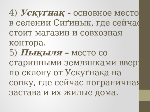4) Ускуґнақ - основное место в селении Сиґинык, где сейчас стоит магазин и совхозная контора.  5) Пықыля – место со старинными землянками вверх по склону от Ускуґнақа на сопку, где сейчас пограничная застава и их жилые дома.   