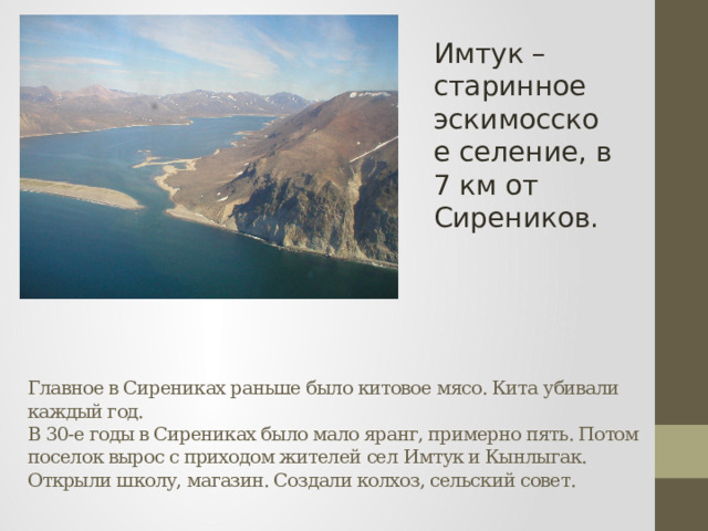 Имтук – старинное эскимосское селение, в 7 км от Сиреников. Главное в Сирениках раньше было китовое мясо. Кита убивали каждый год.  В 30-е годы в Сирениках было мало яранг, примерно пять. Потом поселок вырос с приходом жителей сел Имтук и Кынлыгак. Открыли школу, магазин. Создали колхоз, сельский совет.   