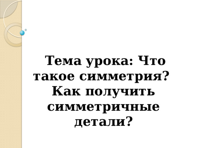   Тема урока: Что такое симметрия?  Как получить симметричные детали?    