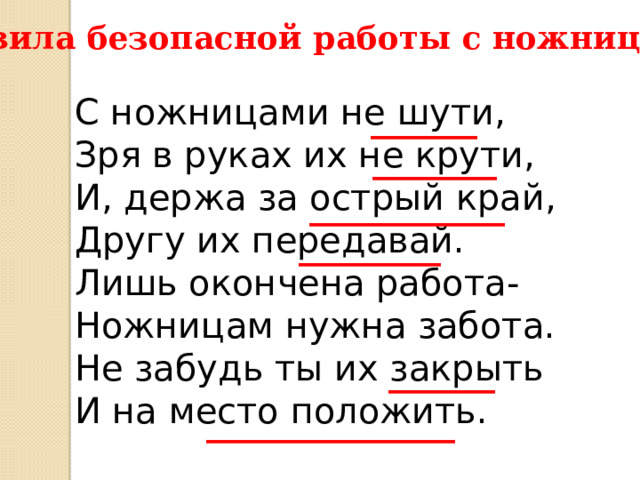 Правила безопасной работы с ножницами: С ножницами не шути, Зря в руках их не крути, И, держа за острый край, Другу их передавай. Лишь окончена работа- Ножницам нужна забота. Не забудь ты их закрыть И на место положить.  ______ _______ ___________ ________ ______ ______________ 