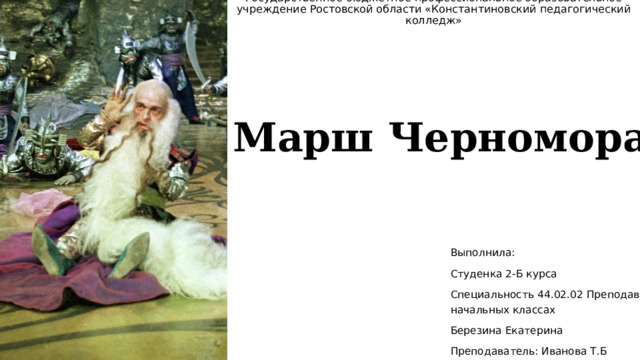 Государственное бюджетное профессиональное образовательное учреждение Ростовской области «Константиновский педагогический колледж»   Марш Черномора Выполнила: Студенка 2-Б курса Специальность 44.02.02 Преподавание в начальных классах Березина Екатерина Преподаватель: Иванова Т.Б 