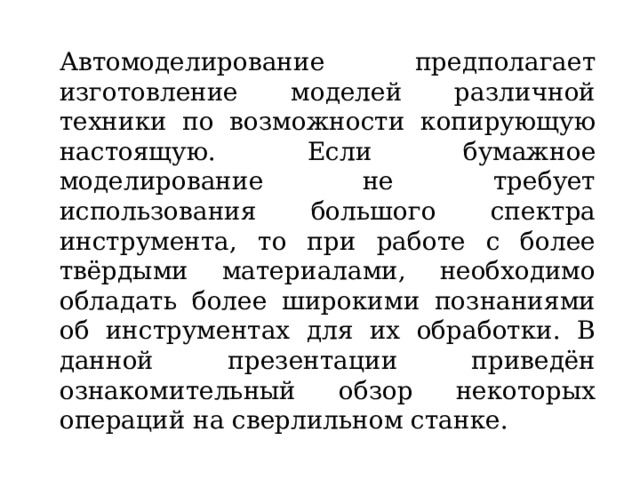 Автомоделирование предполагает изготовление моделей различной техники по возможности копирующую настоящую. Если бумажное моделирование не требует использования большого спектра инструмента, то при работе с более твёрдыми материалами, необходимо обладать более широкими познаниями об инструментах для их обработки. В данной презентации приведён ознакомительный обзор некоторых операций на сверлильном станке. 