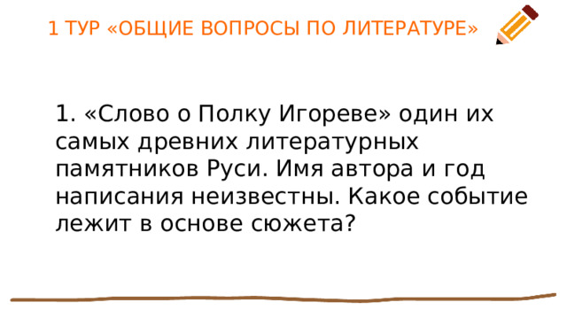 1 ТУР «ОБЩИЕ ВОПРОСЫ ПО ЛИТЕРАТУРЕ» 1. «Слово о Полку Игореве» один их самых древних литературных памятников Руси. Имя автора и год написания неизвестны. Какое событие лежит в основе сюжета? 
