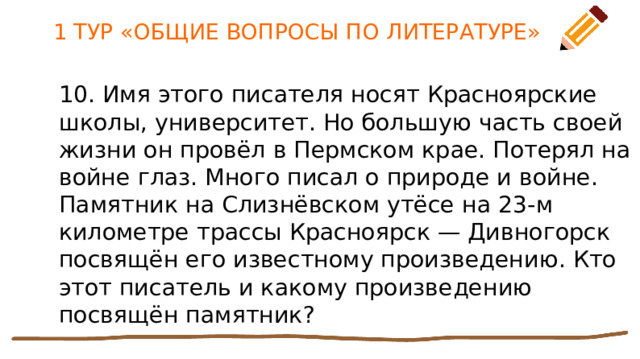 1 ТУР «ОБЩИЕ ВОПРОСЫ ПО ЛИТЕРАТУРЕ» 10. Имя этого писателя носят Красноярские школы, университет. Но большую часть своей жизни он провёл в Пермском крае. Потерял на войне глаз. Много писал о природе и войне. Памятник на Слизнёвском утёсе на 23-м километре трассы Красноярск — Дивногорск посвящён его известному произведению. Кто этот писатель и какому произведению посвящён памятник? 