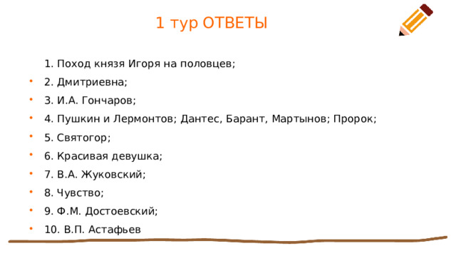 1 тур ОТВЕТЫ 1. Поход князя Игоря на половцев; 2. Дмитриевна; 3. И.А. Гончаров; 4. Пушкин и Лермонтов; Дантес, Барант, Мартынов; Пророк; 5. Святогор; 6. Красивая девушка; 7. В.А. Жуковский; 8. Чувство; 9. Ф.М. Достоевский; 10. В.П. Астафьев 