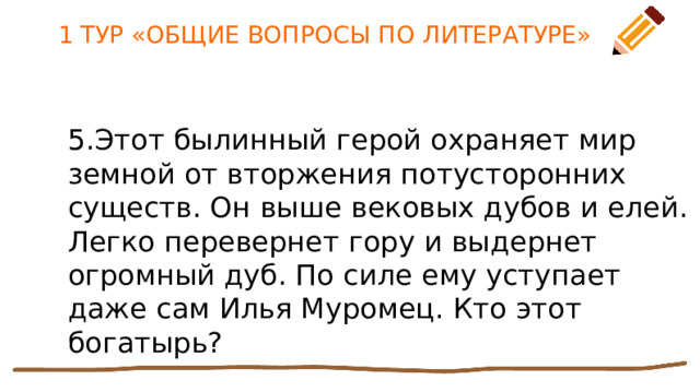 1 ТУР «ОБЩИЕ ВОПРОСЫ ПО ЛИТЕРАТУРЕ» 5.Этот былинный герой охраняет мир земной от вторжения потусторонних существ. Он выше вековых дубов и елей. Легко перевернет гору и выдернет огромный дуб. По силе ему уступает даже сам Илья Муромец. Кто этот богатырь? 