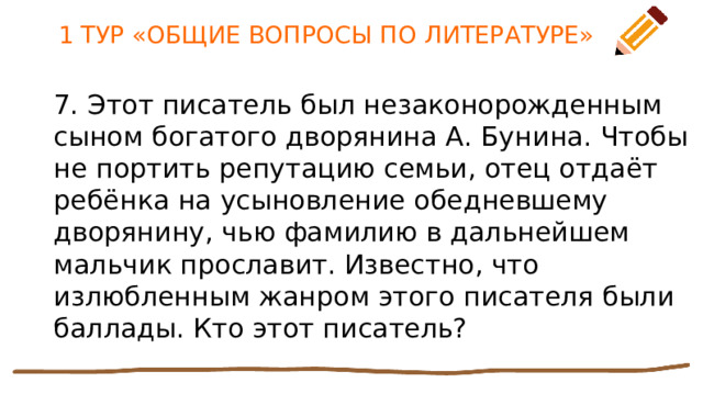 1 ТУР «ОБЩИЕ ВОПРОСЫ ПО ЛИТЕРАТУРЕ» 7. Этот писатель был незаконорожденным сыном богатого дворянина А. Бунина. Чтобы не портить репутацию семьи, отец отдаёт ребёнка на усыновление обедневшему дворянину, чью фамилию в дальнейшем мальчик прославит. Известно, что излюбленным жанром этого писателя были баллады. Кто этот писатель? 