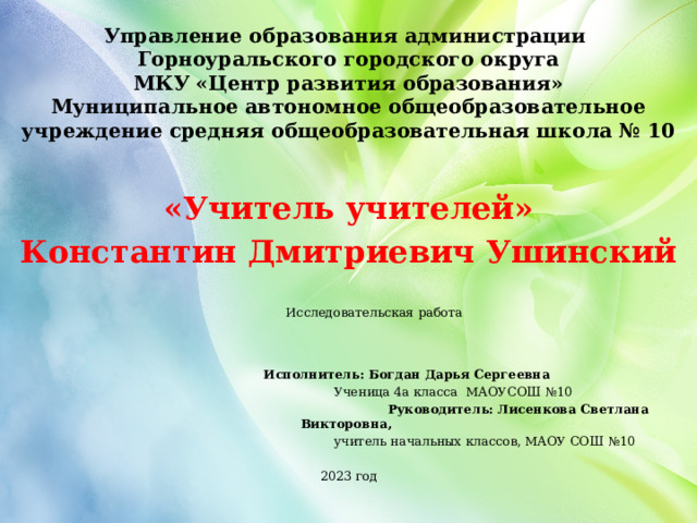 Управление образования администрации Горноуральского городского округа  МКУ «Центр развития образования»  Муниципальное автономное общеобразовательное учреждение средняя общеобразовательная школа № 10  «Учитель учителей» Константин Дмитриевич Ушинский  Исследовательская работа        Исполнитель: Богдан Дарья Сергеевна  Ученица 4а класса МАОУСОШ №10  Руководитель: Лисенкова Светлана Викторовна,  учитель начальных классов, МАОУ СОШ №10 2023 год 