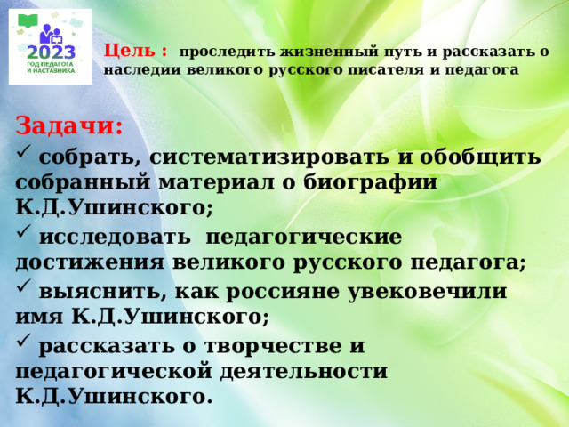  Цель :  проследить жизненный путь и рассказать о наследии великого русского писателя и педагога   Задачи:  собрать, систематизировать и обобщить собранный материал о биографии К.Д.Ушинского;  исследовать педагогические достижения великого русского педагога;  выяснить, как россияне увековечили имя К.Д.Ушинского;  рассказать о творчестве и педагогической деятельности К.Д.Ушинского. 
