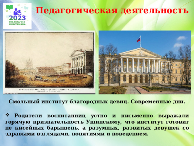 Педагогическая деятельность Смольный институт благородных девиц. Современные дни.   Родители воспитанниц устно и письменно выражали горячую признательность Ушинскому, что институт готовит не кисейных барышень, а разумных, развитых девушек со здравыми взглядами, понятиями и поведением.   