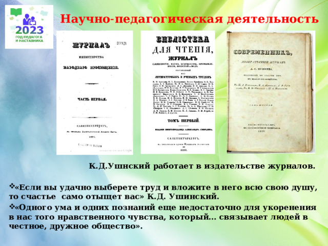 Научно˗педагогическая деятельность  К.Д.Ушнский работает в издательстве журналов.  «Если вы удачно выберете труд и вложите в него всю свою душу, то счастье само отыщет вас» К.Д. Ушинский. «Одного ума и одних познаний еще недостаточно для укоренения в нас того нравственного чувства, который… связывает людей в честное, дружное общество».  