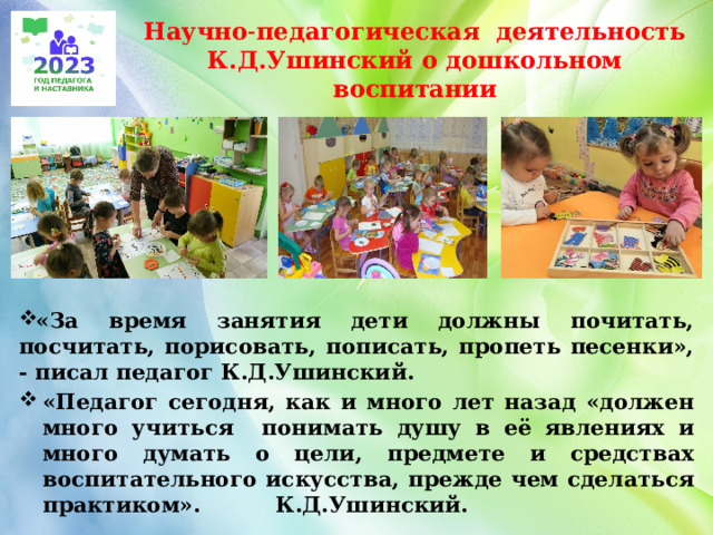 Научно˗педагогическая деятельность  К.Д.Ушинский о дошкольном воспитании «За время занятия дети должны почитать, посчитать, порисовать, пописать, пропеть песенки», - писал педагог К.Д.Ушинский. «Педагог сегодня, как и много лет назад «должен много учиться понимать душу в её явлениях и много думать о цели, предмете и средствах воспитательного искусства, прежде чем сделаться практиком». К.Д.Ушинский.  