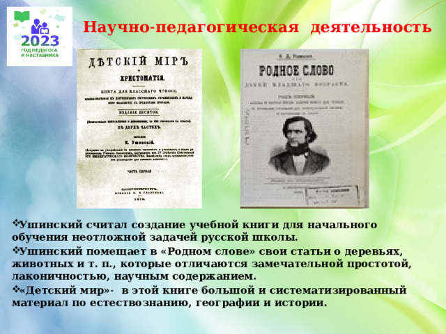 Научно˗педагогическая деятельность Ушинский считал создание учебной книги для начального обучения неотложной задачей русской школы. Ушинский помещает в «Родном слове» свои статьи о деревьях, животных и т. п., которые отличаются замечательной простотой, лаконичностью, научным содержанием. «Детский мир»˗ в этой книге большой и систематизированный материал по естествознанию, географии и истории. 