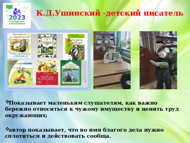 К.Д.Ушинский ˗детский писатель Показывает маленьким слушателям, как важно бережно относиться к чужому имуществу и ценить труд окружающих;  автор показывает, что во имя благого дела нужно сплотиться и действовать сообща.    