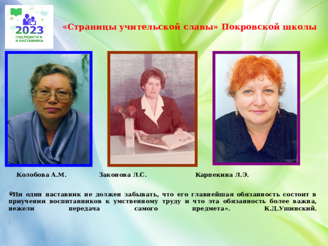  «Страницы учительской славы» Покровской школы    Колобова А.М. Законова Л.С. Карпекина Л.Э.    «Ни один наставник не должен забывать, что его главнейшая обязанность состоит в приучении воспитанников к умственному труду и что эта обязанность более важна, нежели передача самого предмета». К.Д.Ушинский.   \     