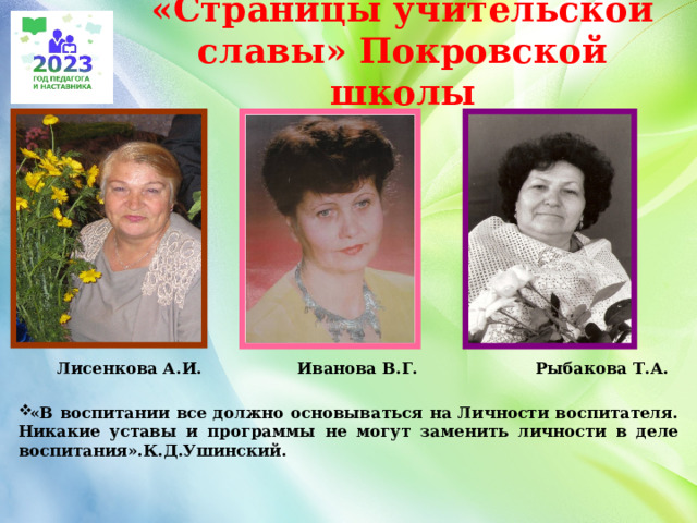 «Страницы учительской славы» Покровской школы  Лисенкова А.И. Иванова В.Г. Рыбакова Т.А.  «В воспитании все должно основываться на Личности воспитателя. Никакие уставы и программы не могут заменить личности в деле воспитания».К.Д.Ушинский.    