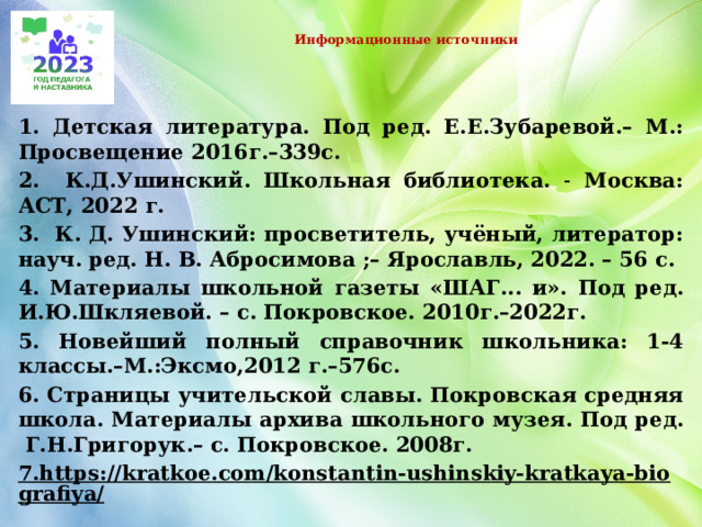  Информационные источники   1. Детская литература. Под ред. Е.Е.Зубаревой.– М.: Просвещение 2016г.–339с. 2. К.Д.Ушинский. Школьная библиотека. ˗ Москва: АСТ, 2022 г. 3. К. Д. Ушинский: просветитель, учёный, литератор: науч. ред. Н. В. Абросимова ;– Ярославль, 2022. – 56 с. 4. Материалы школьной газеты «ШАГ... и». Под ред. И.Ю.Шкляевой. – с. Покровское. 2010г.–2022г. 5. Новейший полный справочник школьника: 1-4 классы.–М.:Эксмо,2012 г.–576с. 6. Страницы учительской славы. Покровская средняя школа. Материалы архива школьного музея. Под ред. Г.Н.Григорук.– с. Покровское. 2008г. 7.https://kratkoe.com/konstantin-ushinskiy-kratkaya-biografiya/     