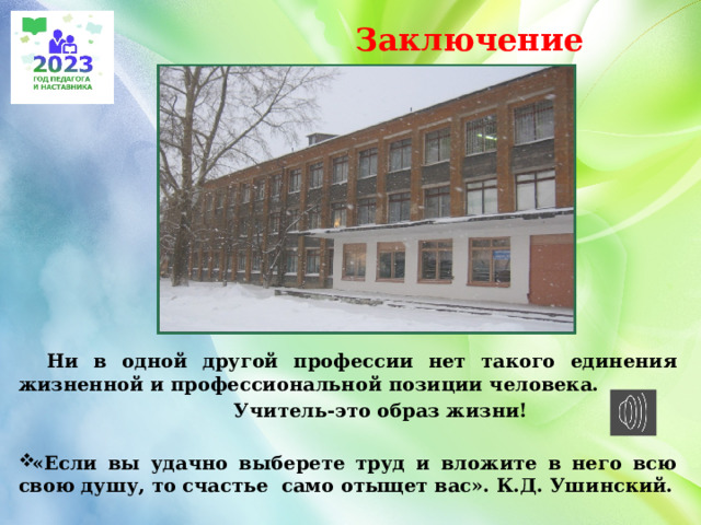  Заключение  Ни в одной другой профессии нет такого единения жизненной и профессиональной позиции человека.  Учитель-это образ жизни!  «Если вы удачно выберете труд и вложите в него всю свою душу, то счастье само отыщет вас». К.Д. Ушинский.  