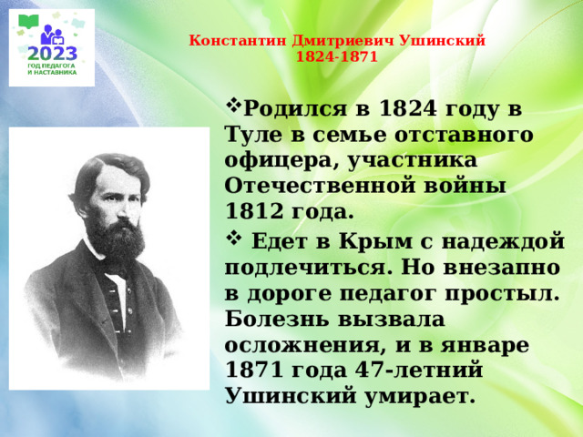  Константин Дмитриевич Ушинский  1824˗1871   Родился в 1824 году в Туле в семье отставного офицера, участника Отечественной войны 1812 года.  Едет в Крым с надеждой подлечиться. Но внезапно в дороге педагог простыл. Болезнь вызвала осложнения, и в январе 1871 года 47-летний Ушинский умирает. 